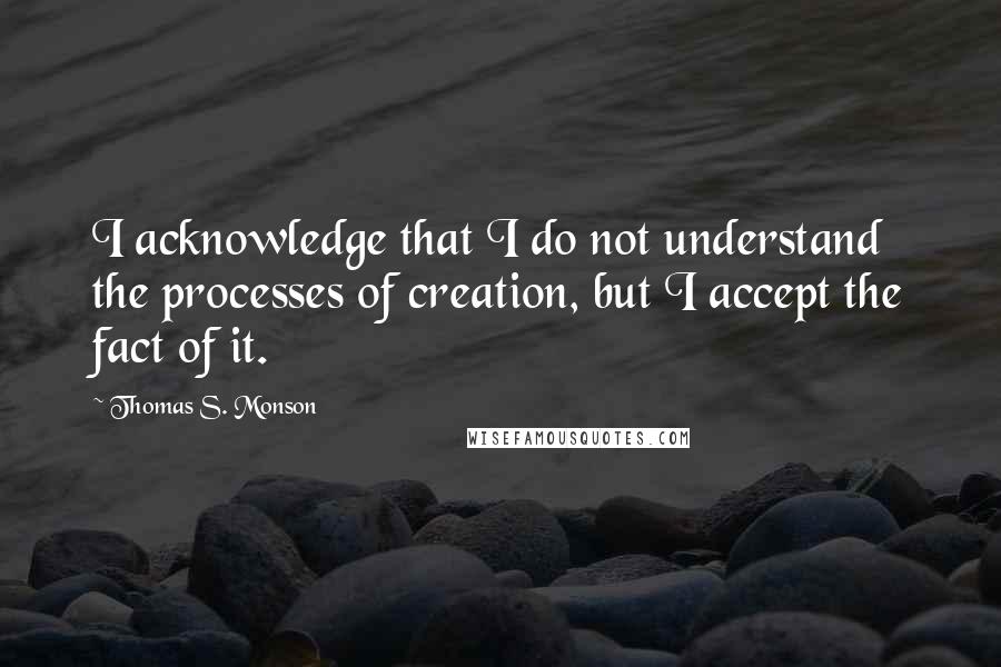 Thomas S. Monson Quotes: I acknowledge that I do not understand the processes of creation, but I accept the fact of it.
