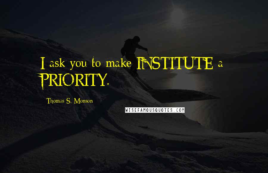 Thomas S. Monson Quotes: I ask you to make INSTITUTE a PRIORITY.