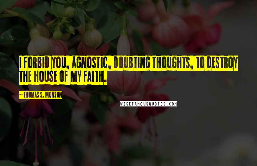 Thomas S. Monson Quotes: I forbid you, agnostic, doubting thoughts, to destroy the house of my faith.