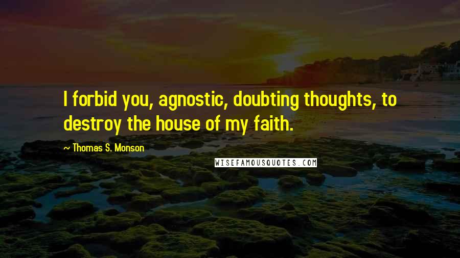 Thomas S. Monson Quotes: I forbid you, agnostic, doubting thoughts, to destroy the house of my faith.