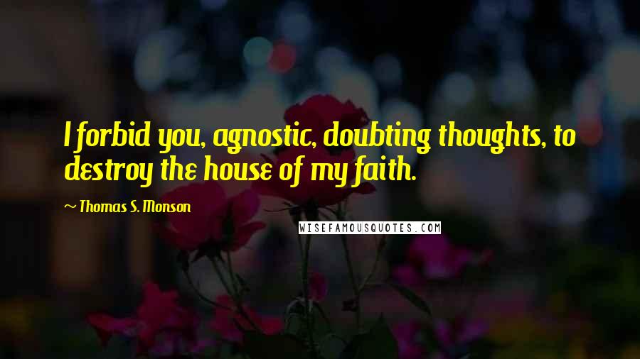 Thomas S. Monson Quotes: I forbid you, agnostic, doubting thoughts, to destroy the house of my faith.