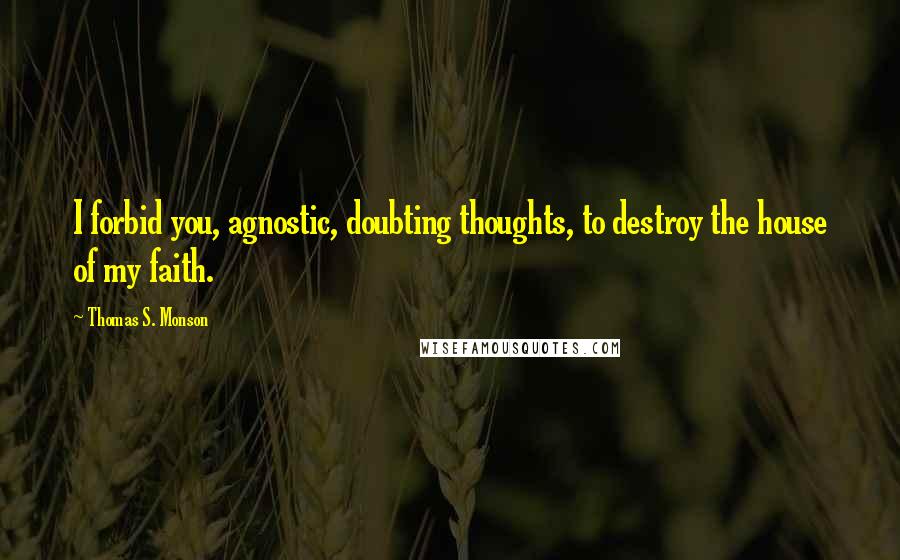 Thomas S. Monson Quotes: I forbid you, agnostic, doubting thoughts, to destroy the house of my faith.