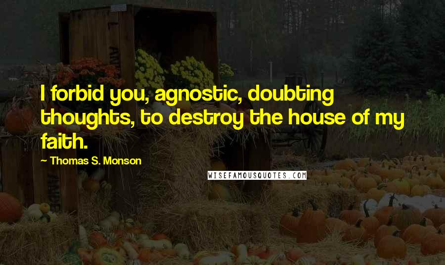 Thomas S. Monson Quotes: I forbid you, agnostic, doubting thoughts, to destroy the house of my faith.