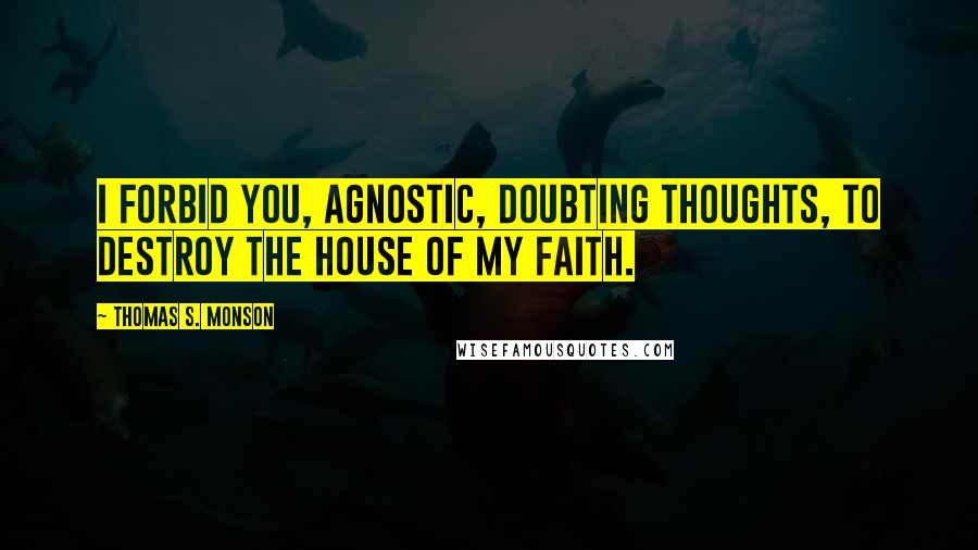 Thomas S. Monson Quotes: I forbid you, agnostic, doubting thoughts, to destroy the house of my faith.