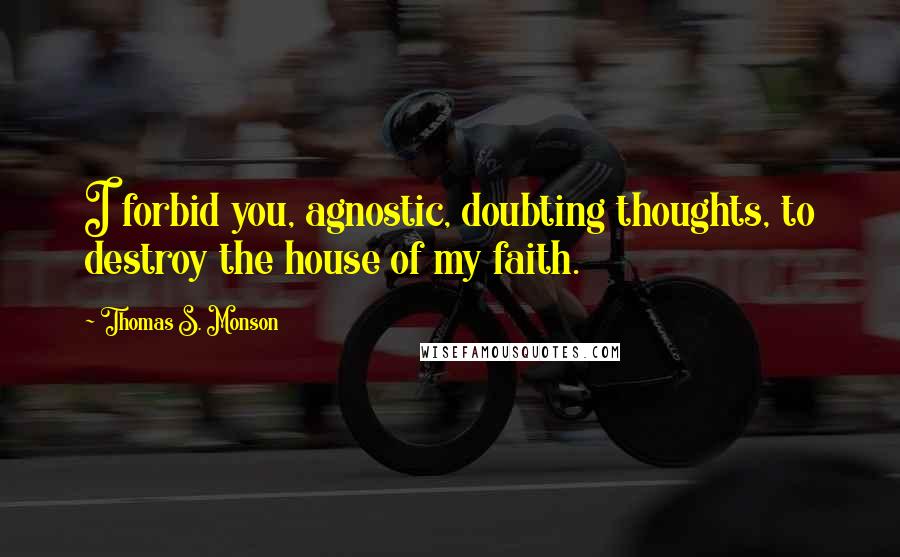 Thomas S. Monson Quotes: I forbid you, agnostic, doubting thoughts, to destroy the house of my faith.