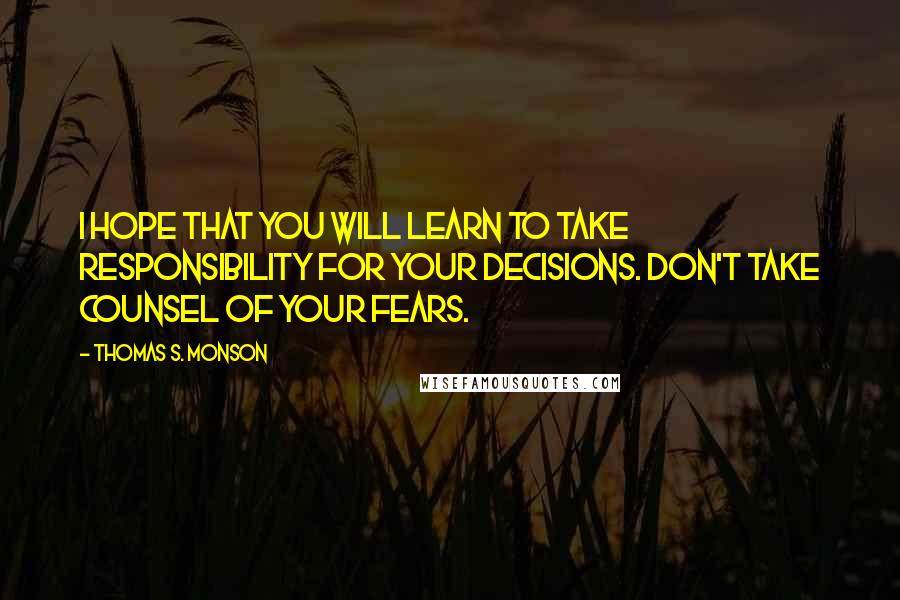 Thomas S. Monson Quotes: I hope that you will learn to take responsibility for your decisions. Don't take counsel of your fears.