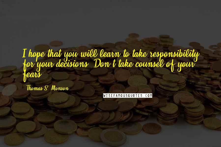 Thomas S. Monson Quotes: I hope that you will learn to take responsibility for your decisions. Don't take counsel of your fears.