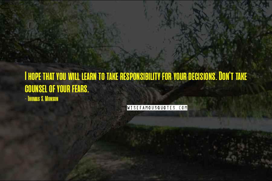 Thomas S. Monson Quotes: I hope that you will learn to take responsibility for your decisions. Don't take counsel of your fears.