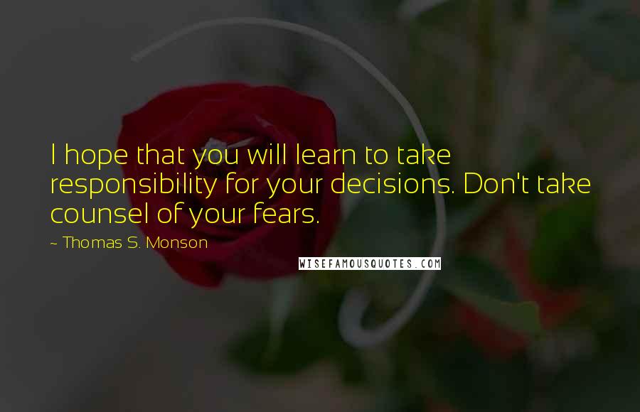 Thomas S. Monson Quotes: I hope that you will learn to take responsibility for your decisions. Don't take counsel of your fears.