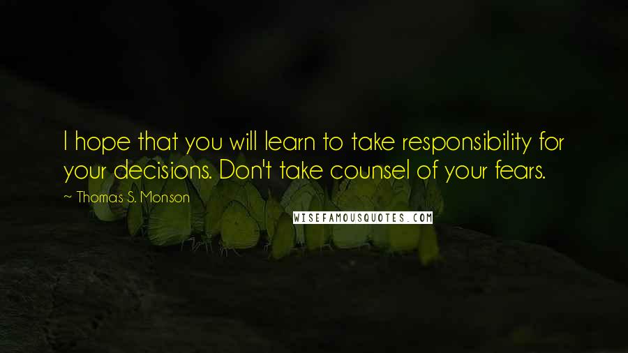 Thomas S. Monson Quotes: I hope that you will learn to take responsibility for your decisions. Don't take counsel of your fears.