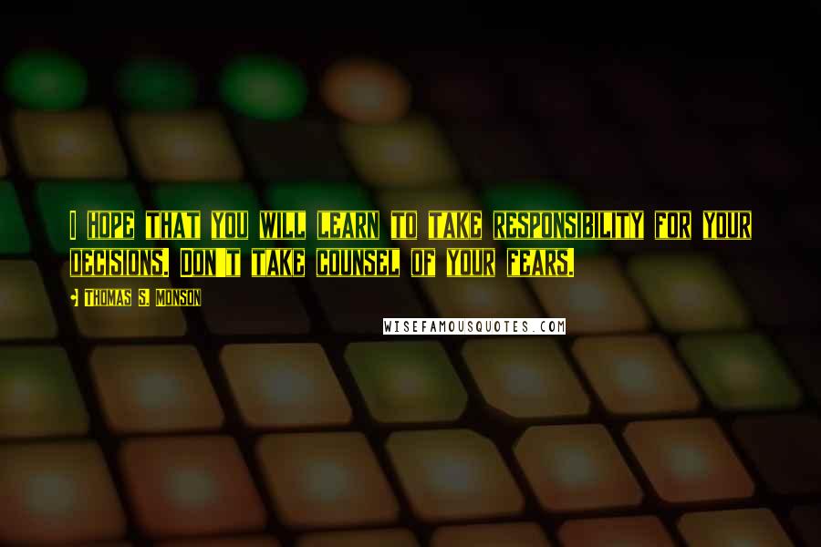 Thomas S. Monson Quotes: I hope that you will learn to take responsibility for your decisions. Don't take counsel of your fears.