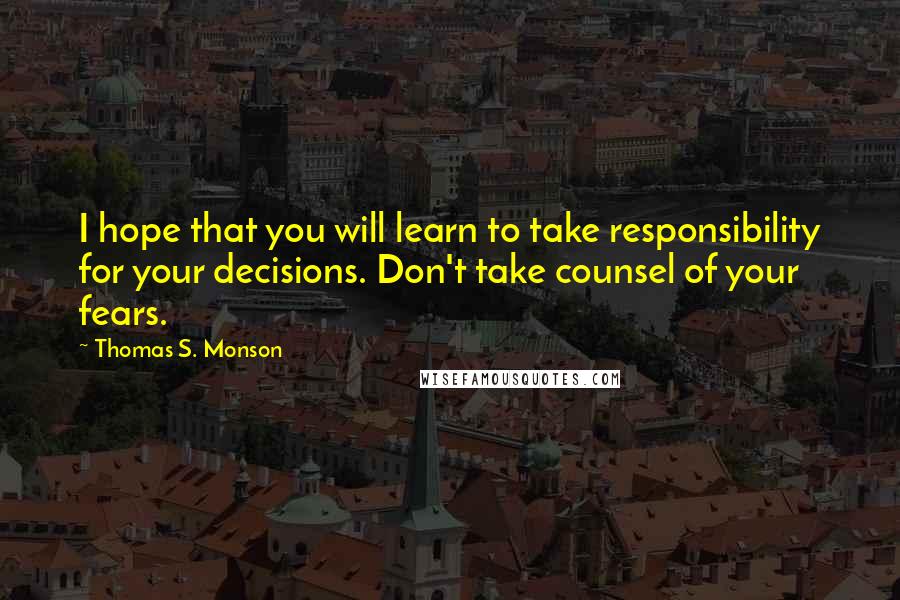 Thomas S. Monson Quotes: I hope that you will learn to take responsibility for your decisions. Don't take counsel of your fears.