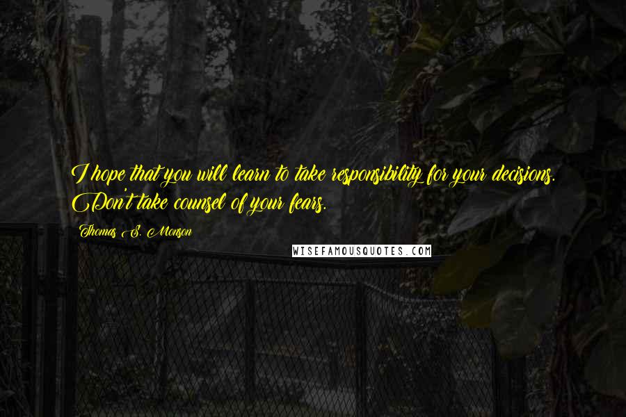 Thomas S. Monson Quotes: I hope that you will learn to take responsibility for your decisions. Don't take counsel of your fears.