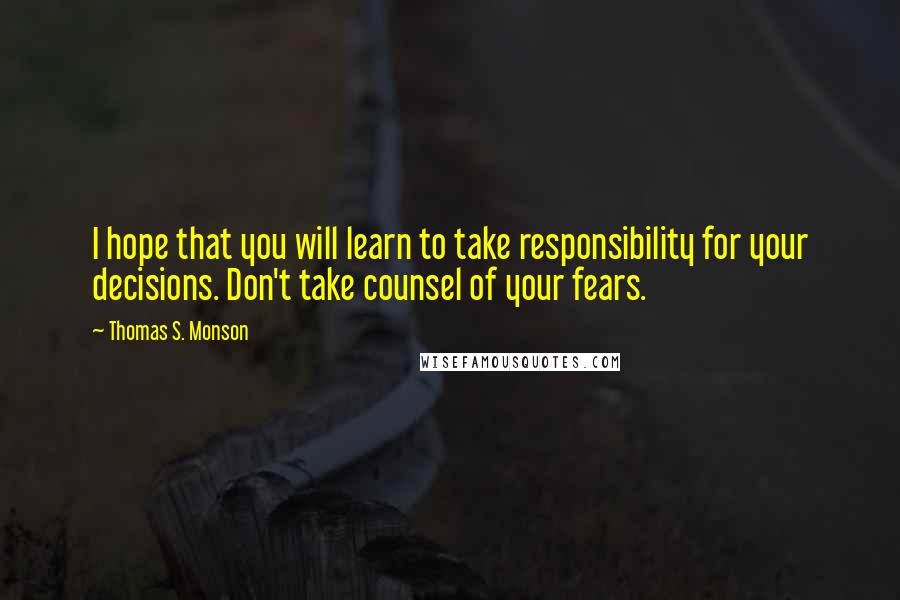 Thomas S. Monson Quotes: I hope that you will learn to take responsibility for your decisions. Don't take counsel of your fears.