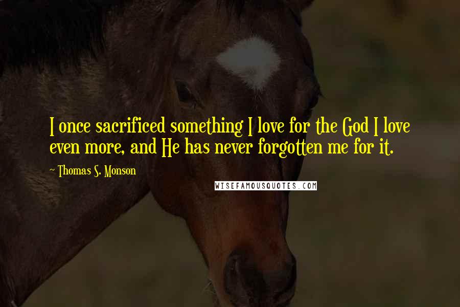 Thomas S. Monson Quotes: I once sacrificed something I love for the God I love even more, and He has never forgotten me for it.