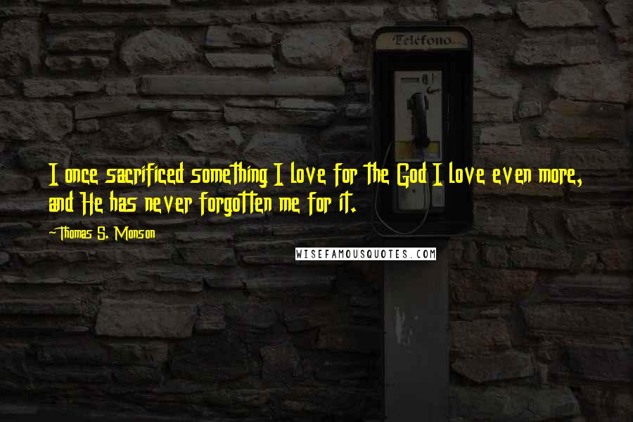 Thomas S. Monson Quotes: I once sacrificed something I love for the God I love even more, and He has never forgotten me for it.