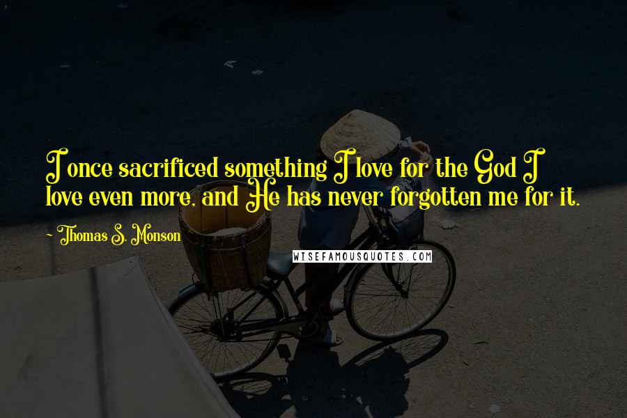 Thomas S. Monson Quotes: I once sacrificed something I love for the God I love even more, and He has never forgotten me for it.