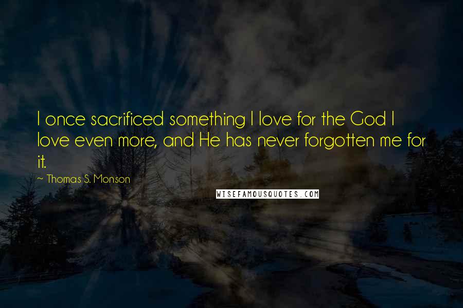 Thomas S. Monson Quotes: I once sacrificed something I love for the God I love even more, and He has never forgotten me for it.