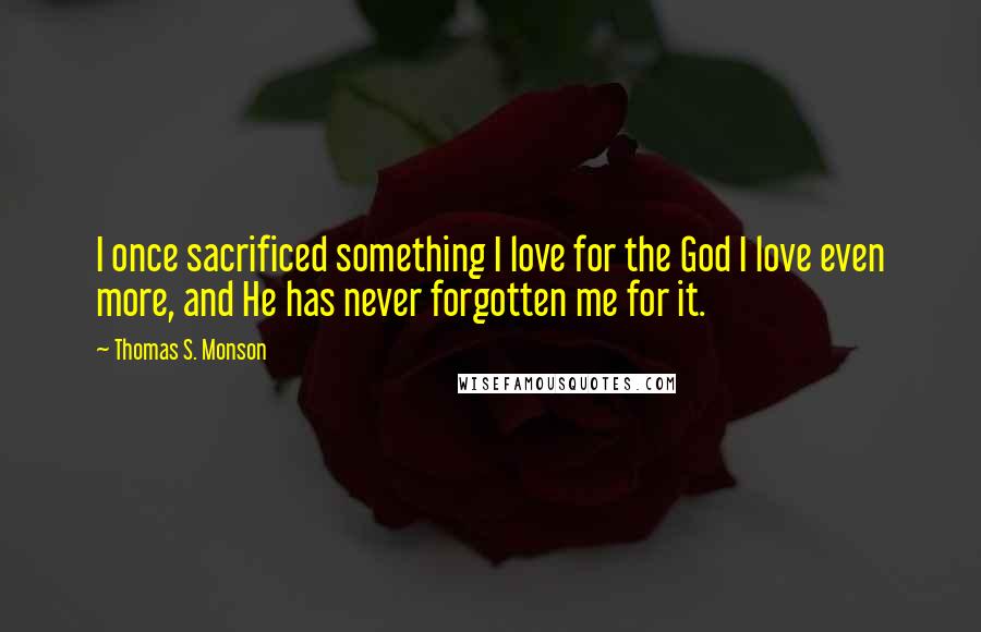 Thomas S. Monson Quotes: I once sacrificed something I love for the God I love even more, and He has never forgotten me for it.