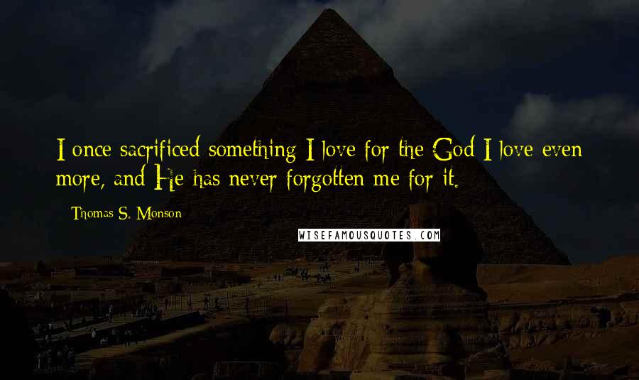 Thomas S. Monson Quotes: I once sacrificed something I love for the God I love even more, and He has never forgotten me for it.