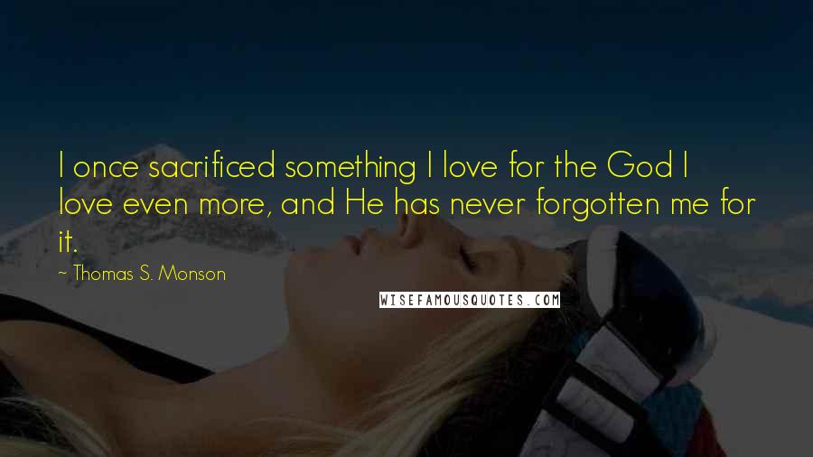 Thomas S. Monson Quotes: I once sacrificed something I love for the God I love even more, and He has never forgotten me for it.