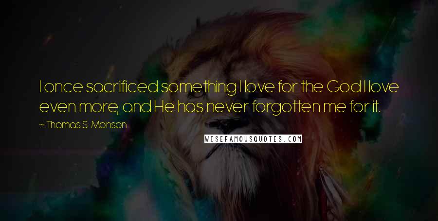 Thomas S. Monson Quotes: I once sacrificed something I love for the God I love even more, and He has never forgotten me for it.