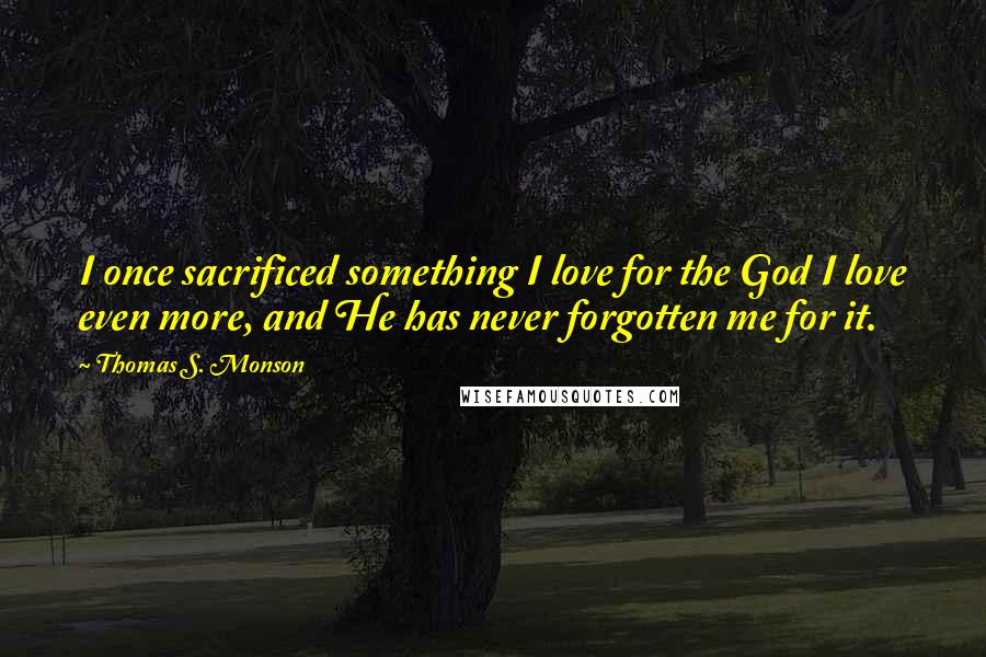 Thomas S. Monson Quotes: I once sacrificed something I love for the God I love even more, and He has never forgotten me for it.