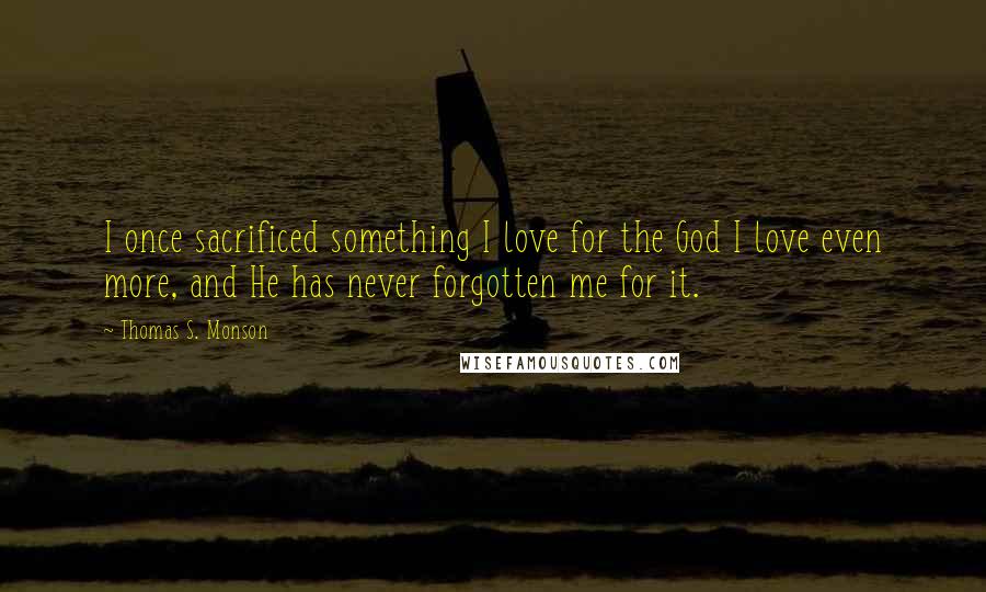 Thomas S. Monson Quotes: I once sacrificed something I love for the God I love even more, and He has never forgotten me for it.