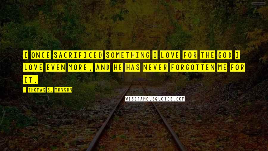 Thomas S. Monson Quotes: I once sacrificed something I love for the God I love even more, and He has never forgotten me for it.