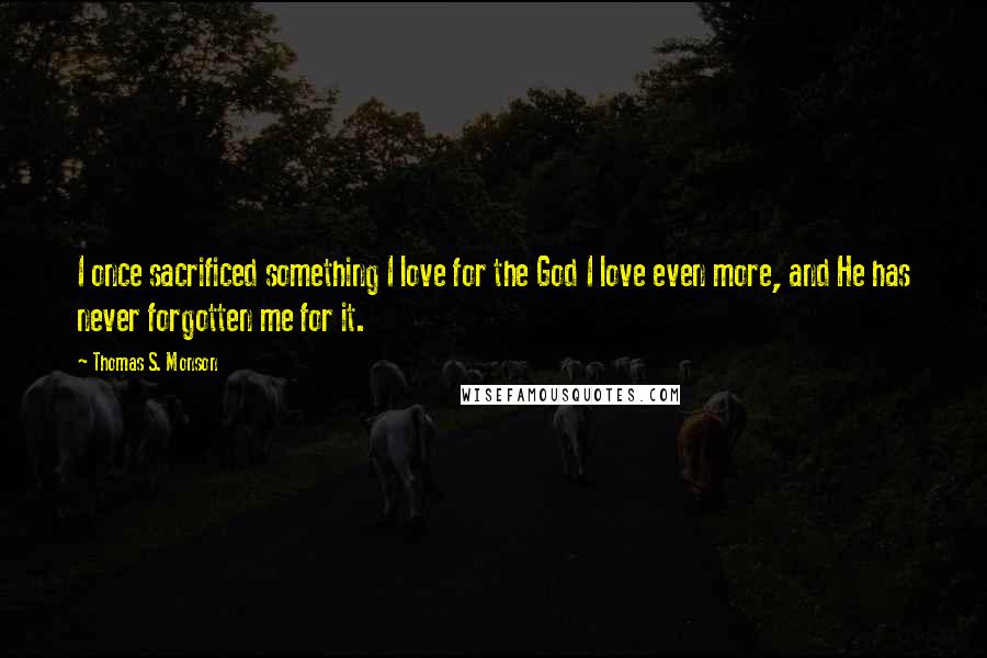 Thomas S. Monson Quotes: I once sacrificed something I love for the God I love even more, and He has never forgotten me for it.