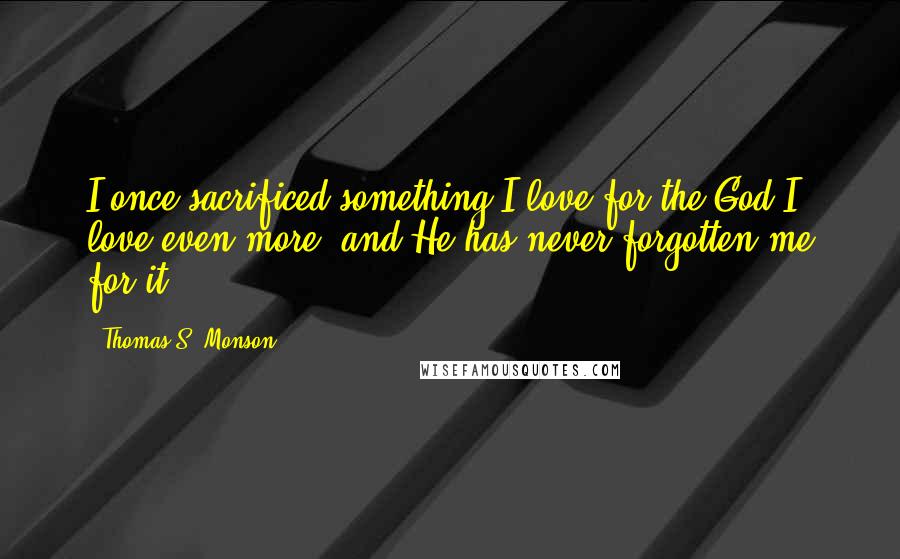 Thomas S. Monson Quotes: I once sacrificed something I love for the God I love even more, and He has never forgotten me for it.