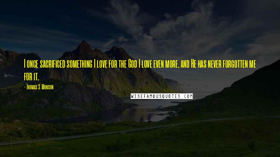 Thomas S. Monson Quotes: I once sacrificed something I love for the God I love even more, and He has never forgotten me for it.