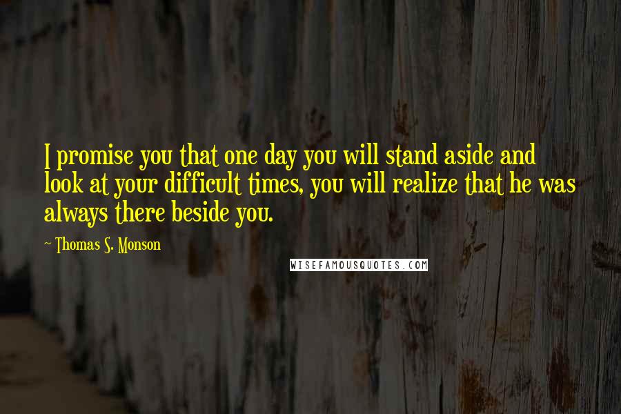 Thomas S. Monson Quotes: I promise you that one day you will stand aside and look at your difficult times, you will realize that he was always there beside you.