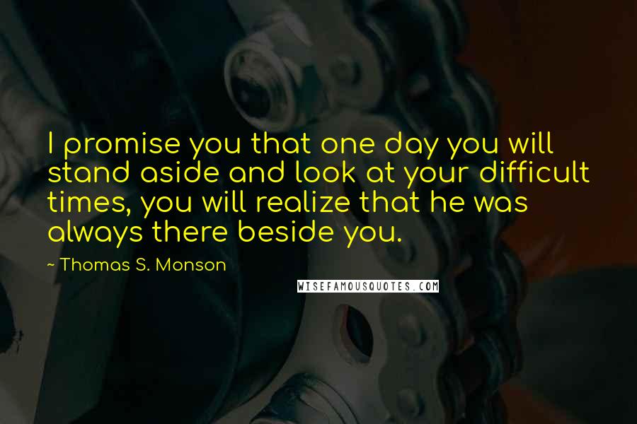 Thomas S. Monson Quotes: I promise you that one day you will stand aside and look at your difficult times, you will realize that he was always there beside you.