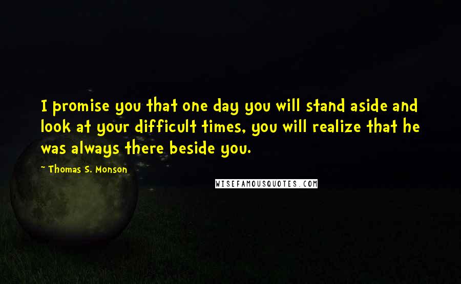 Thomas S. Monson Quotes: I promise you that one day you will stand aside and look at your difficult times, you will realize that he was always there beside you.