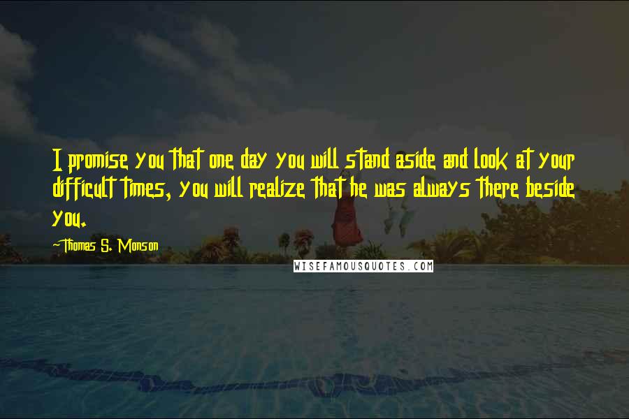 Thomas S. Monson Quotes: I promise you that one day you will stand aside and look at your difficult times, you will realize that he was always there beside you.