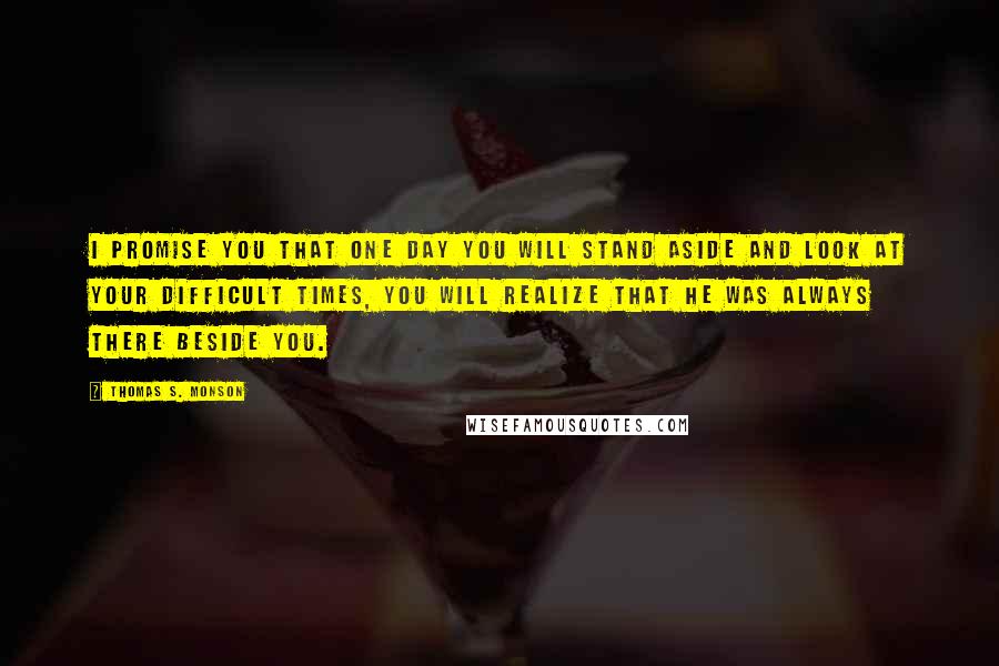 Thomas S. Monson Quotes: I promise you that one day you will stand aside and look at your difficult times, you will realize that he was always there beside you.
