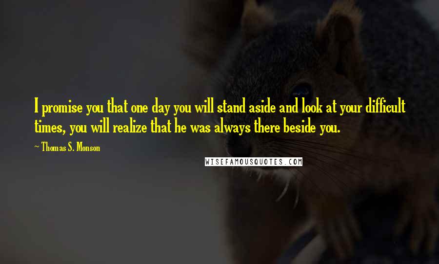 Thomas S. Monson Quotes: I promise you that one day you will stand aside and look at your difficult times, you will realize that he was always there beside you.