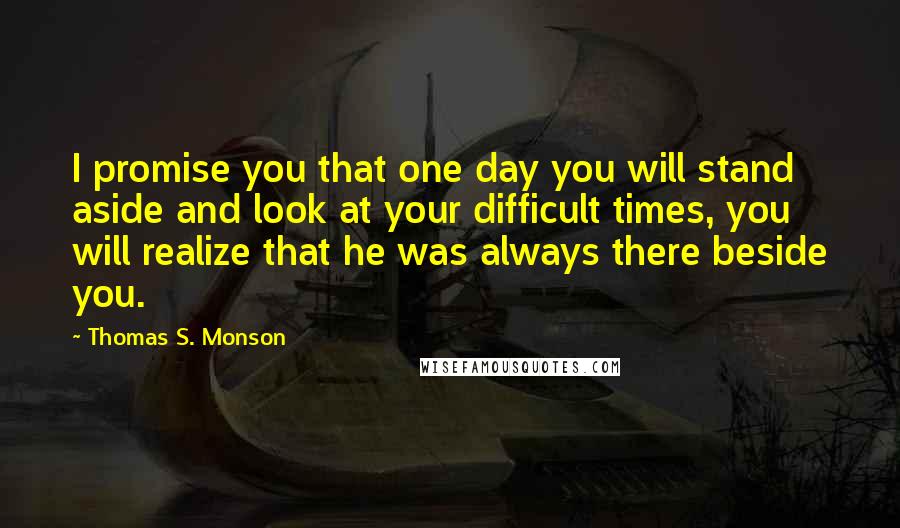 Thomas S. Monson Quotes: I promise you that one day you will stand aside and look at your difficult times, you will realize that he was always there beside you.