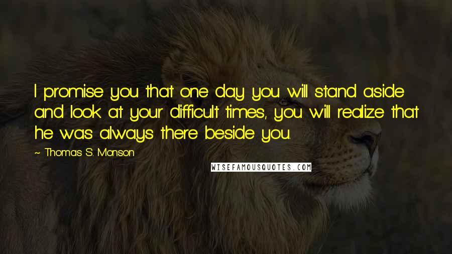 Thomas S. Monson Quotes: I promise you that one day you will stand aside and look at your difficult times, you will realize that he was always there beside you.