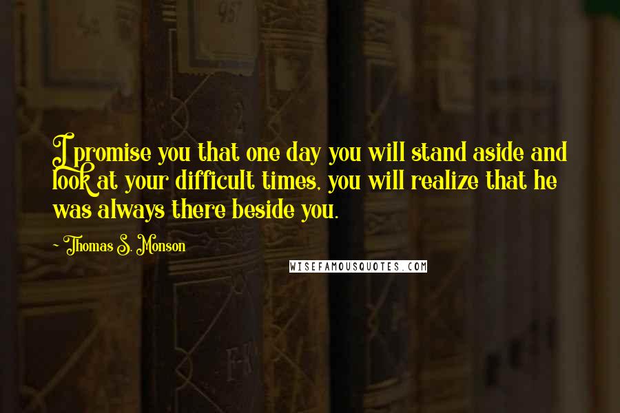 Thomas S. Monson Quotes: I promise you that one day you will stand aside and look at your difficult times, you will realize that he was always there beside you.