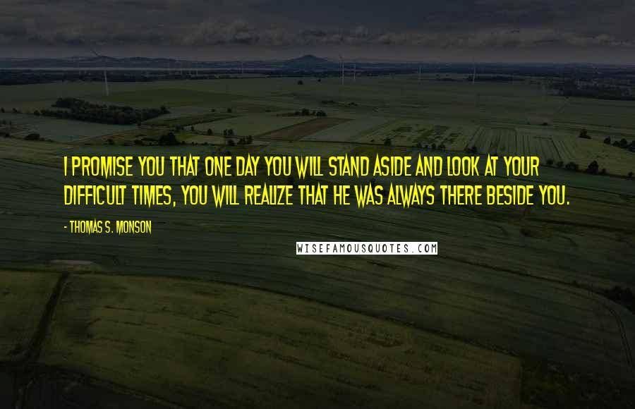 Thomas S. Monson Quotes: I promise you that one day you will stand aside and look at your difficult times, you will realize that he was always there beside you.
