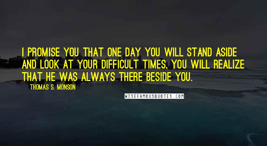 Thomas S. Monson Quotes: I promise you that one day you will stand aside and look at your difficult times, you will realize that he was always there beside you.