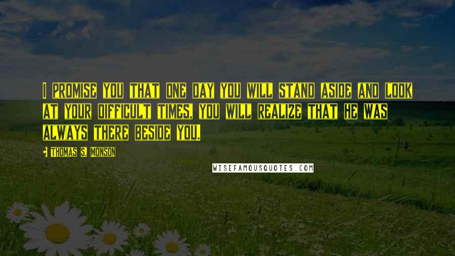 Thomas S. Monson Quotes: I promise you that one day you will stand aside and look at your difficult times, you will realize that he was always there beside you.