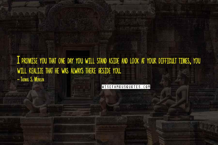 Thomas S. Monson Quotes: I promise you that one day you will stand aside and look at your difficult times, you will realize that he was always there beside you.