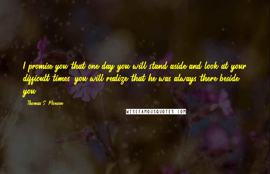 Thomas S. Monson Quotes: I promise you that one day you will stand aside and look at your difficult times, you will realize that he was always there beside you.