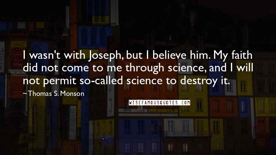 Thomas S. Monson Quotes: I wasn't with Joseph, but I believe him. My faith did not come to me through science, and I will not permit so-called science to destroy it.