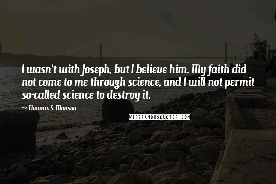 Thomas S. Monson Quotes: I wasn't with Joseph, but I believe him. My faith did not come to me through science, and I will not permit so-called science to destroy it.