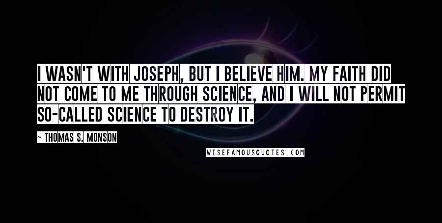 Thomas S. Monson Quotes: I wasn't with Joseph, but I believe him. My faith did not come to me through science, and I will not permit so-called science to destroy it.