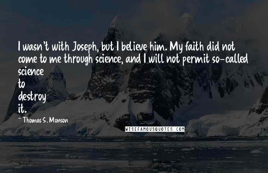 Thomas S. Monson Quotes: I wasn't with Joseph, but I believe him. My faith did not come to me through science, and I will not permit so-called science to destroy it.